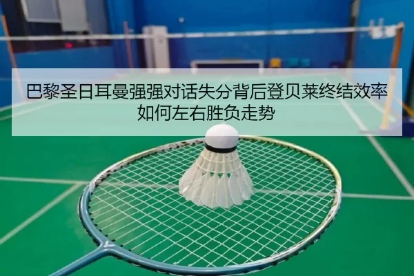 巴黎圣日耳曼强强对话失分背后登贝莱终结效率如何左右胜负走势