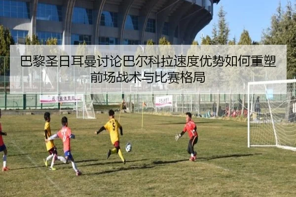 巴黎圣日耳曼讨论巴尔科拉速度优势如何重塑前场战术与比赛格局